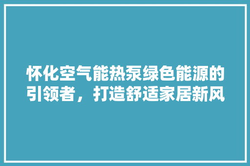 怀化空气能热泵绿色能源的引领者，打造舒适家居新风尚 旧房改造