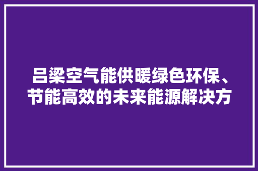 吕梁空气能供暖绿色环保、节能高效的未来能源解决方法 热水器 吕梁空气能供暖绿色环保、节能高效的未来能源解决方法 热水器