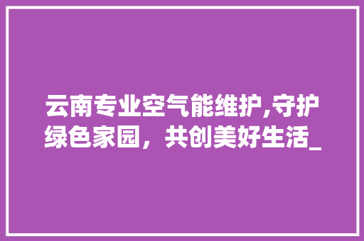 云南专业空气能维护,守护绿色家园，共创美好生活_云南专业空气能维护 云南专业空气能维护,守护绿色家园，共创美好生活_云南专业空气能维护 清洁保养