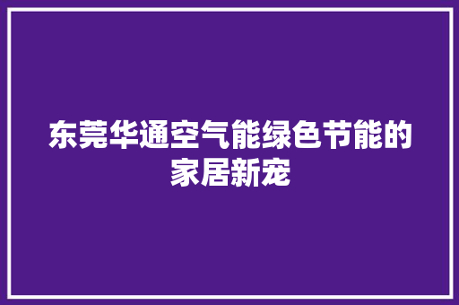 东莞华通空气能绿色节能的家居新宠 装修设计