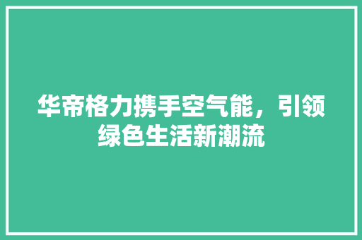 华帝格力携手空气能，引领绿色生活新潮流 龙头管件