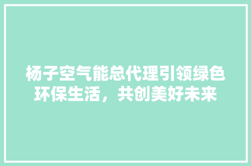 杨子空气能总代理引领绿色环保生活,共创美好未来 家具修理 杨子空气能总代理引领绿色环保生活,共创美好未来 家具修理