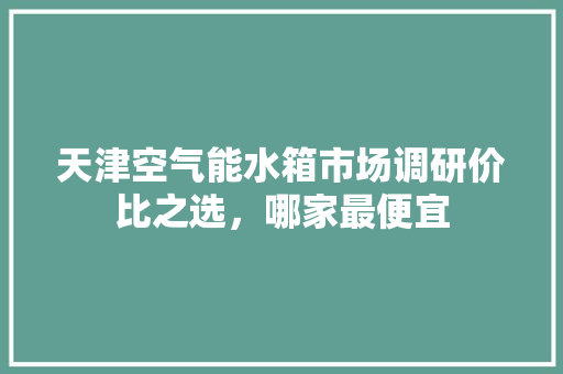 天津空气能水箱市场调研价比之选，哪家最便宜 龙头管件