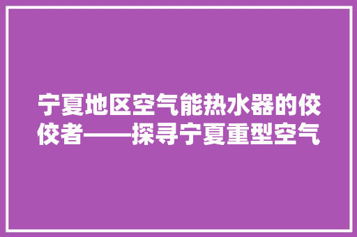 宁夏地区空气能热水器的佼佼者——探寻宁夏重型空气能的卓越品质 冰箱 宁夏地区空气能热水器的佼佼者——探寻宁夏重型空气能的卓越品质 冰箱