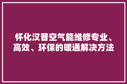 怀化汉普空气能维修专业、高效、环保的暖通解决方法 家电维护