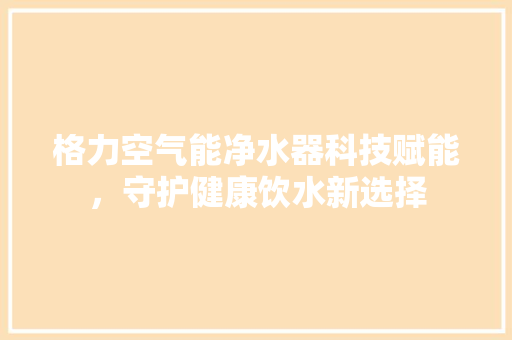 格力空气能净水器科技赋能,守护健康饮水新选择 洁具维修 格力空气能净水器科技赋能,守护健康饮水新选择 洁具维修