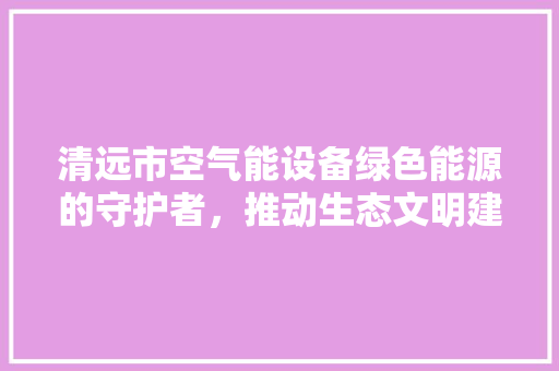 清远市空气能设备绿色能源的守护者,推动生态文明建设 龙头管件 清远市空气能设备绿色能源的守护者,推动生态文明建设 龙头管件