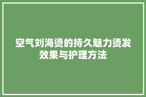 空气刘海烫的持久魅力烫发效果与护理方法 旧房改造