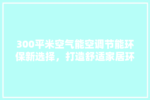 300平米空气能空调节能环保新选择，打造舒适家居环境 清洁保养