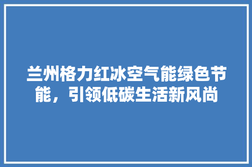 兰州格力红冰空气能绿色节能，引领低碳生活新风尚 空调