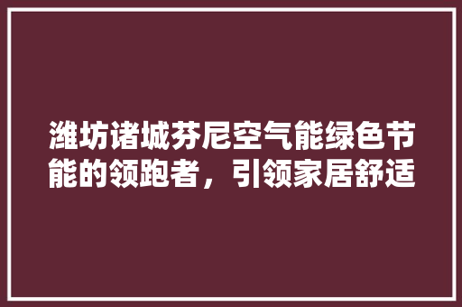 潍坊诸城芬尼空气能绿色节能的领跑者，引领家居舒适新风尚 洁具维修