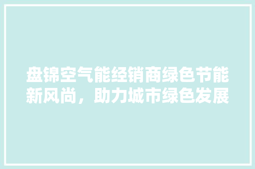 盘锦空气能经销商绿色节能新风尚，助力城市绿色发展 水电维修