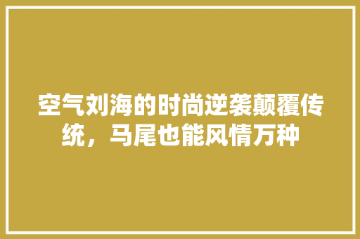 空气刘海的时尚逆袭颠覆传统，马尾也能风情万种 旧房改造