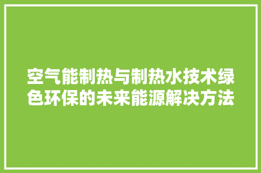 空气能制热与制热水技术绿色环保的未来能源解决方法 贴膜 空气能制热与制热水技术绿色环保的未来能源解决方法 贴膜