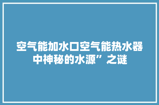 空气能加水口空气能热水器中神秘的水源”之谜 家居维修