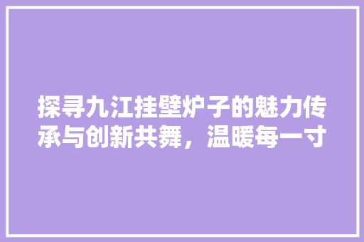 探寻九江挂壁炉子的魅力传承与创新共舞，温暖每一寸空间 旧房改造