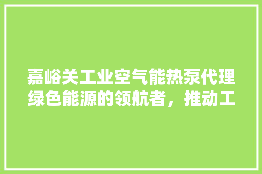 嘉峪关工业空气能热泵代理绿色能源的领航者，推动工业节能新篇章 家具修理