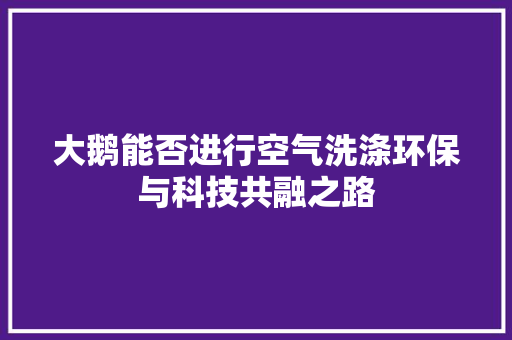 大鹅能否进行空气洗涤环保与科技共融之路 家具修理