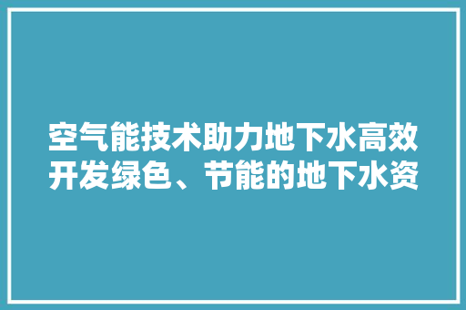 空气能技术助力地下水高效开发绿色、节能的地下水资源利用新途径 灯具安装