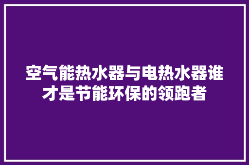 空气能热水器与电热水器谁才是节能环保的领跑者 热水器