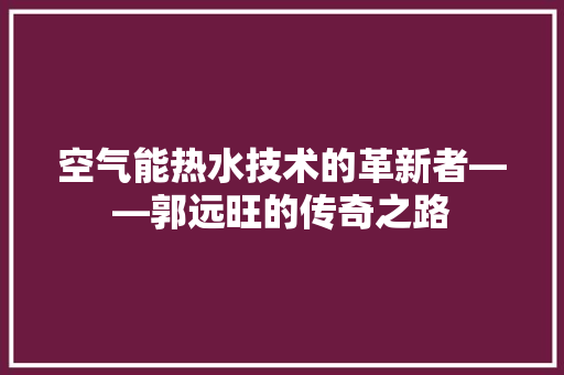 空气能热水技术的革新者——郭远旺的传奇之路 装修设计