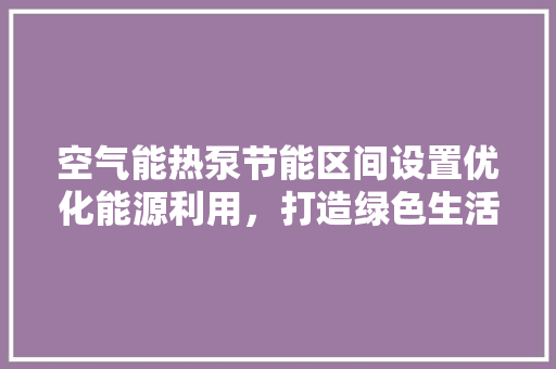 空气能热泵节能区间设置优化能源利用，打造绿色生活 清洁保养