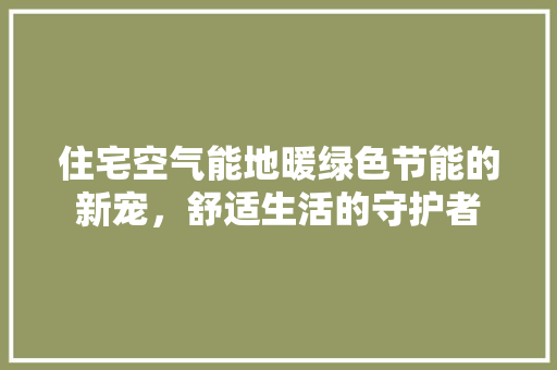住宅空气能地暖绿色节能的新宠，舒适生活的守护者 装修设计