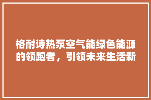格耐诗热泵空气能绿色能源的领跑者，引领未来生活新风尚 龙头管件