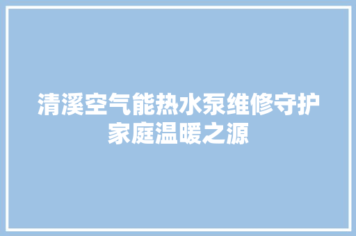 清溪空气能热水泵维修守护家庭温暖之源 家电维护
