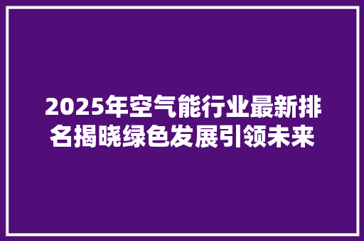 2025年空气能行业最新排名揭晓绿色发展引领未来 局部翻新