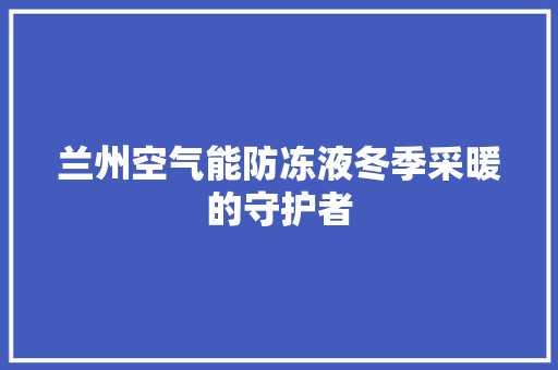 兰州空气能防冻液冬季采暖的守护者 翻新改色