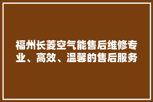 福州长菱空气能售后维修专业、高效、温馨的售后服务体验 洁具维修