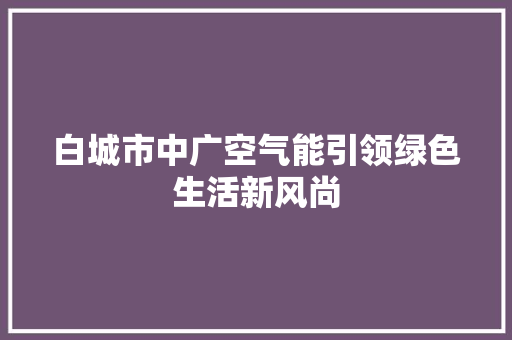 白城市中广空气能引领绿色生活新风尚 家居维修