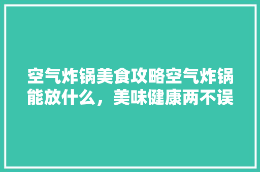 空气炸锅美食攻略空气炸锅能放什么，美味健康两不误 贴膜
