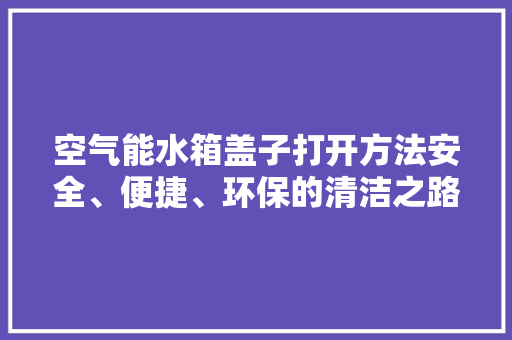 空气能水箱盖子打开方法安全、便捷、环保的清洁之路 局部翻新
