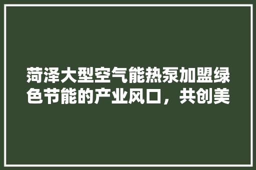 菏泽大型空气能热泵加盟绿色节能的产业风口，共创美好未来 贴膜