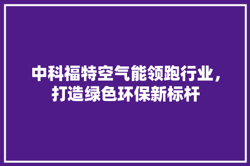 中科福特空气能领跑行业，打造绿色环保新标杆 家居维修