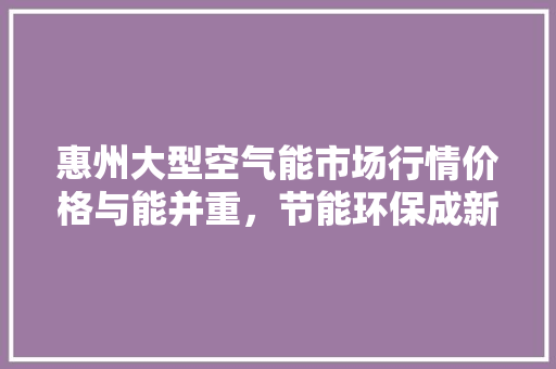 惠州大型空气能市场行情价格与能并重，节能环保成新趋势 热水器
