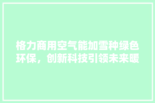 格力商用空气能加雪种绿色环保，创新科技引领未来暖通革命 龙头管件
