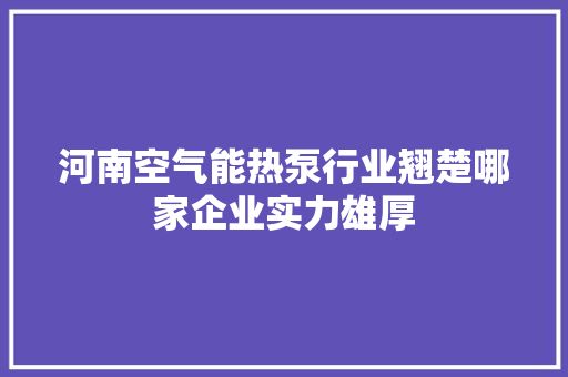 河南空气能热泵行业翘楚哪家企业实力雄厚 家具修理