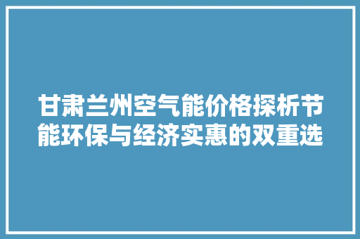 甘肃兰州空气能价格探析节能环保与经济实惠的双重选择 家电维护