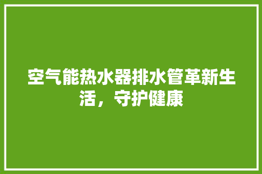 空气能热水器排水管革新生活，守护健康 装修设计