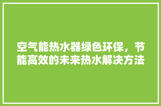 空气能热水器绿色环保，节能高效的未来热水解决方法 水电维修