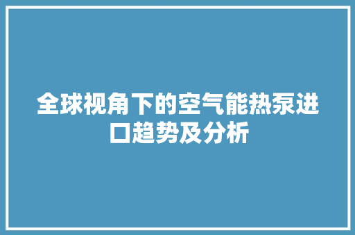 全球视角下的空气能热泵进口趋势及分析 清洁保养