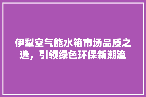 伊犁空气能水箱市场品质之选，引领绿色环保新潮流 水电维修