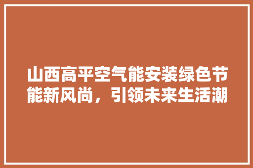 山西高平空气能安装绿色节能新风尚，引领未来生活潮流 洁具维修