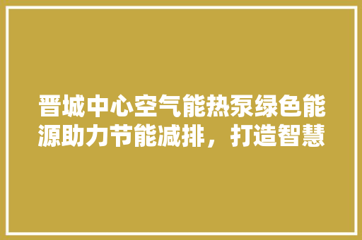 晋城中心空气能热泵绿色能源助力节能减排，打造智慧生活新篇章 家电维护