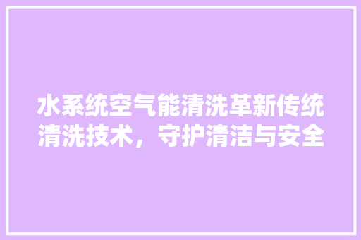 水系统空气能清洗革新传统清洗技术,守护清洁与安全 热水器 水系统空气能清洗革新传统清洗技术,守护清洁与安全 热水器