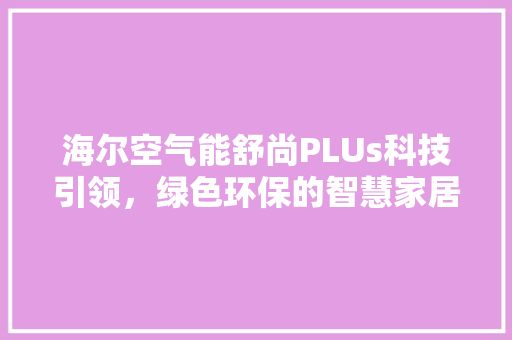 海尔空气能舒尚PLUs科技引领，绿色环保的智慧家居新选择 装修设计