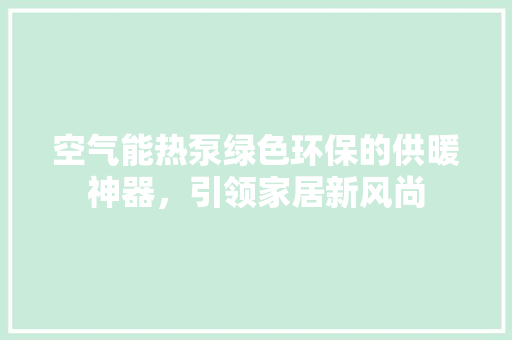 空气能热泵绿色环保的供暖神器，引领家居新风尚 家电维护